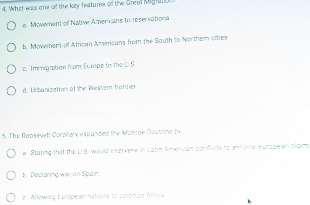 What was one of the key features of the Great Migratol
a. Movement of Native Americans to reservations
b. Movement of African Americans from the South to Northem cities
c. Immigration from Europe to the U.S.
d. Urbanization of the Westem frontier
5. The Roosevelt Corollary expanded the Monroe Doctrine by
a. Stating that the U.S. would intervene in Latin American conflicts to enforce European claim
b. Declaring war on Spain
c. Allowing European nations to colonize Africa