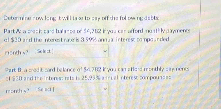 Determine how long it will take to pay off the following debts: 
Part A: a credit card balance of $4,782 if you can afford monthly payments 
of $30 and the interest rate is 3.99% annual interest compounded 
monthly? [ Select ] 
Part B: a credit card balance of $4,782 if you can afford monthly payments 
of $30 and the interest rate is 25,99% annual interest compounded 
monthly? [ Select ]