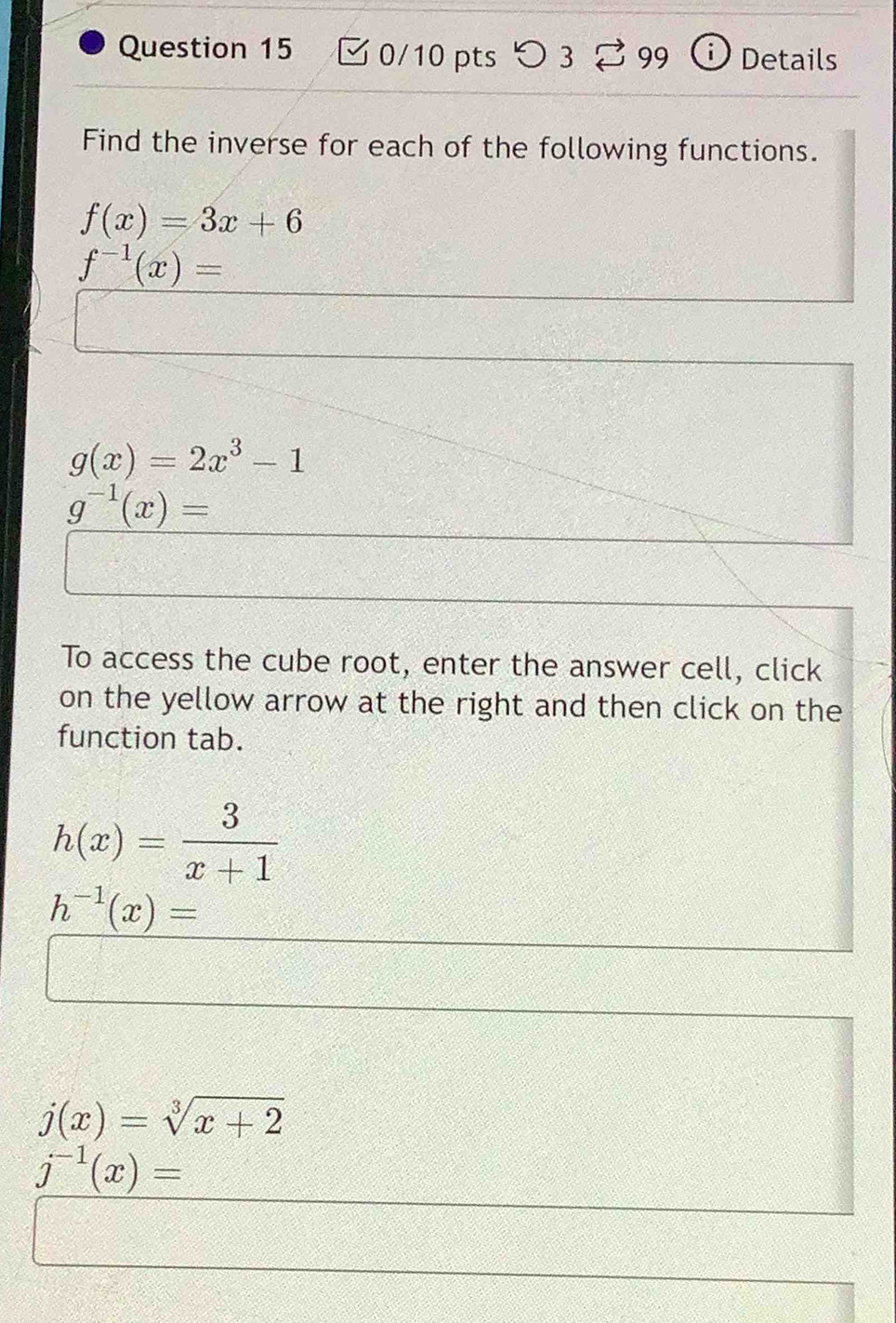 つ 3 99 Details 
Find the inverse for each of the following functions.
f(x)=3x+6
f^(-1)(x)=
g(x)=2x^3-1
g^(-1)(x)=
To access the cube root, enter the answer cell, click 
on the yellow arrow at the right and then click on the 
function tab.
h(x)= 3/x+1 
h^(-1)(x)=
j(x)=sqrt[3](x+2)
j^(-1)(x)=