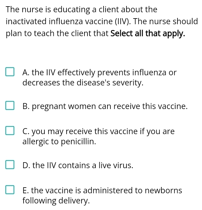 The nurse is educating a client about the
inactivated influenza vaccine (IIV). The nurse should
plan to teach the client that Select all that apply.
A. the IIV effectively prevents influenza or
decreases the disease's severity.
B. pregnant women can receive this vaccine.
C. you may receive this vaccine if you are
allergic to penicillin.
D. the IIV contains a live virus.
E. the vaccine is administered to newborns
following delivery.