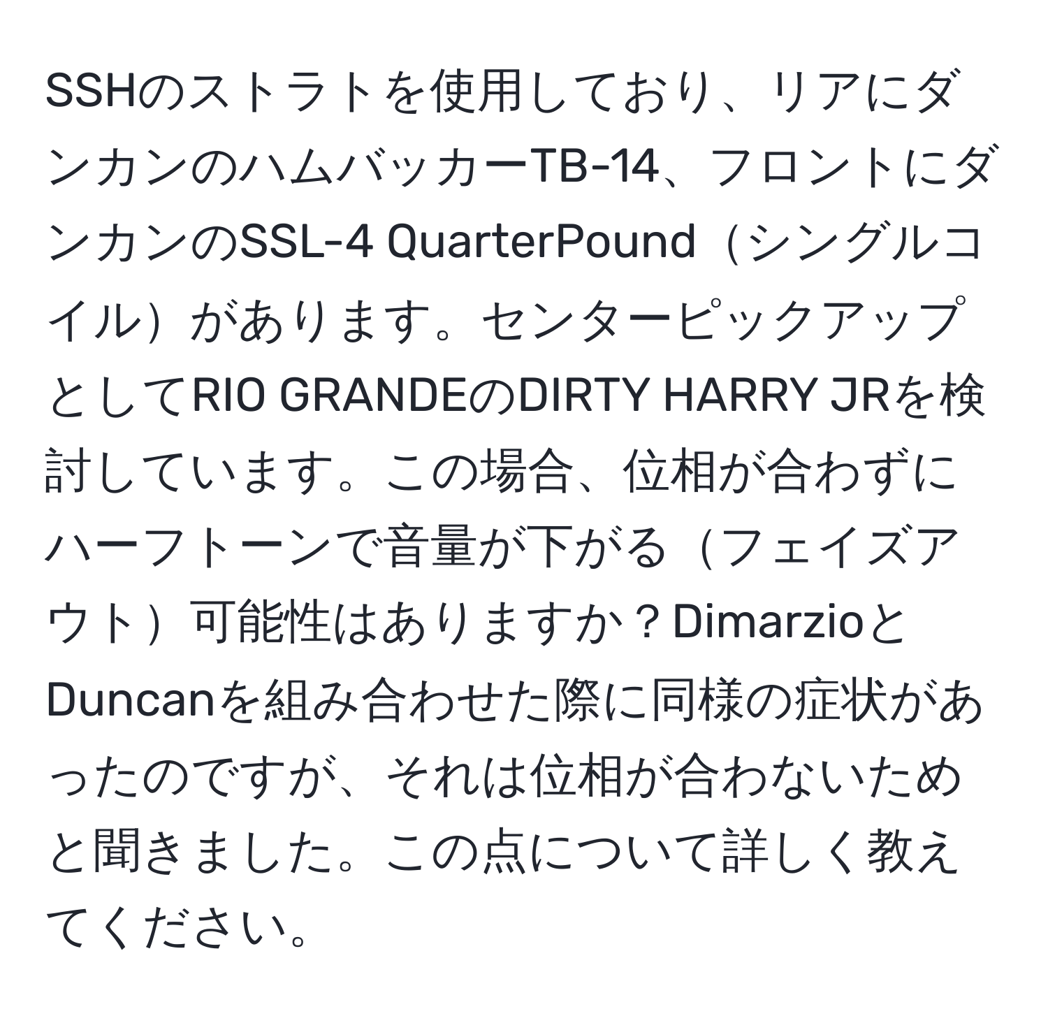 SSHのストラトを使用しており、リアにダンカンのハムバッカーTB-14、フロントにダンカンのSSL-4 QuarterPoundシングルコイルがあります。センターピックアップとしてRIO GRANDEのDIRTY HARRY JRを検討しています。この場合、位相が合わずにハーフトーンで音量が下がるフェイズアウト可能性はありますか？DimarzioとDuncanを組み合わせた際に同様の症状があったのですが、それは位相が合わないためと聞きました。この点について詳しく教えてください。