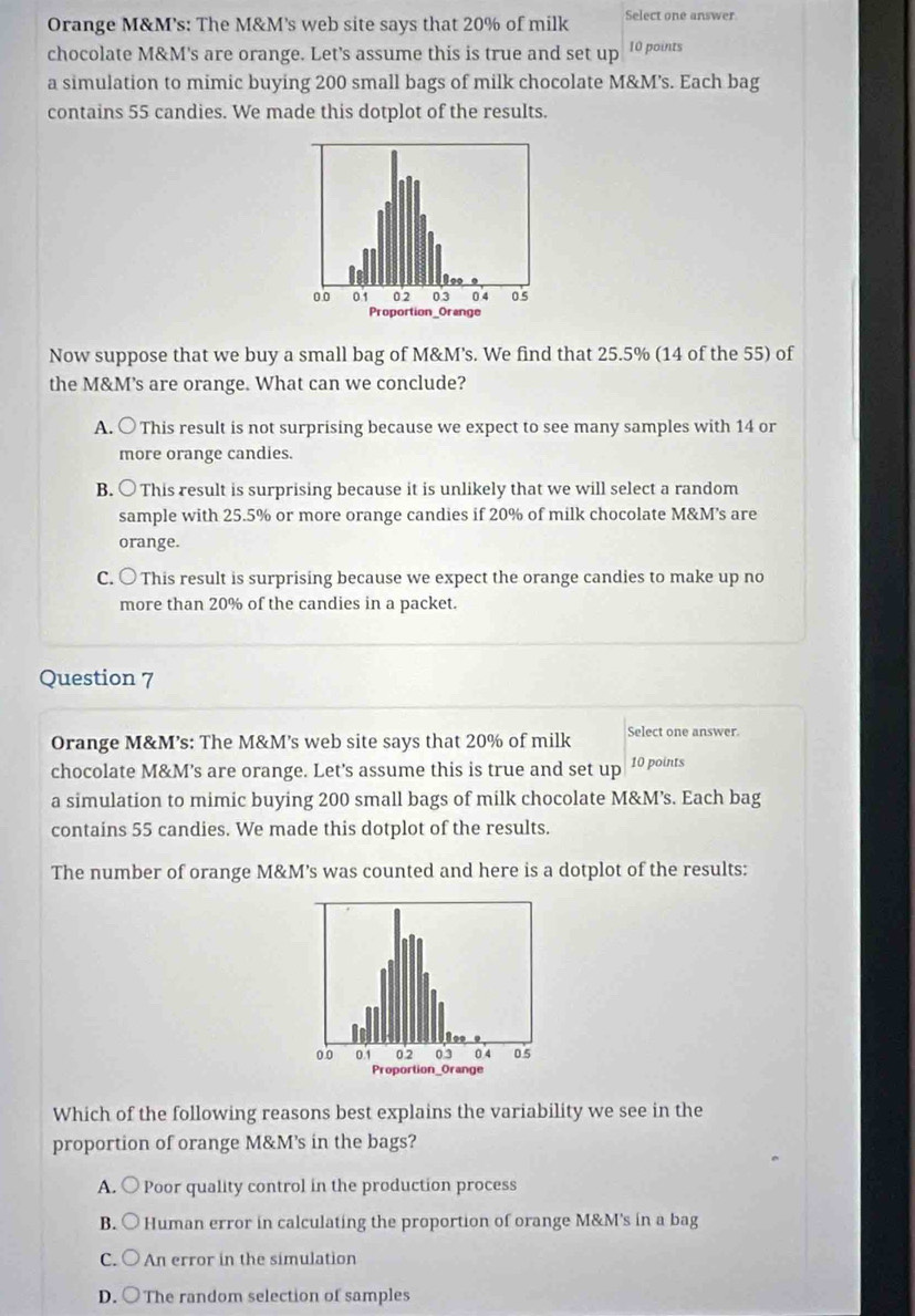 Orange M&M's: The M&M's web site says that 20% of milk Select one answer
chocolate M&M's are orange. Let's assume this is true and set up 10 points
a simulation to mimic buying 200 small bags of milk chocolate M&M’s. Each bag
contains 55 candies. We made this dotplot of the results.
Now suppose that we buy a small bag of M&M’s. We find that 25.5% (14 of the 55) of
the M&M’s are orange. What can we conclude?
A. ○ This result is not surprising because we expect to see many samples with 14 or
more orange candies.
B. ○ This result is surprising because it is unlikely that we will select a random
sample with 25.5% or more orange candies if 20% of milk chocolate M&M’s are
orange.
C. ○ This result is surprising because we expect the orange candies to make up no
more than 20% of the candies in a packet.
Question 7
Orange M&M’s: The M&M’s web site says that 20% of milk Select one answer.
chocolate M&M’s are orange. Let's assume this is true and set up 10 points
a simulation to mimic buying 200 small bags of milk chocolate M&M’s. Each bag
contains 55 candies. We made this dotplot of the results.
The number of orange M&M’s was counted and here is a dotplot of the results:
Which of the following reasons best explains the variability we see in the
proportion of orange M&M’s in the bags?
A. ○ Poor quality control in the production process
B. ○ Human error in calculating the proportion of orange M&M's in a bag
C. ○ An error in the simulation
D. ○ The random selection of samples