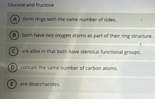 Glucose and fructose
A form rings with the same number of sides.
B ) both have two oxygen atoms as part of their ring structure.
C) are alike in that both have identical functional groups.
D ) contain the same number of carbon atoms.
E are disaccharides.