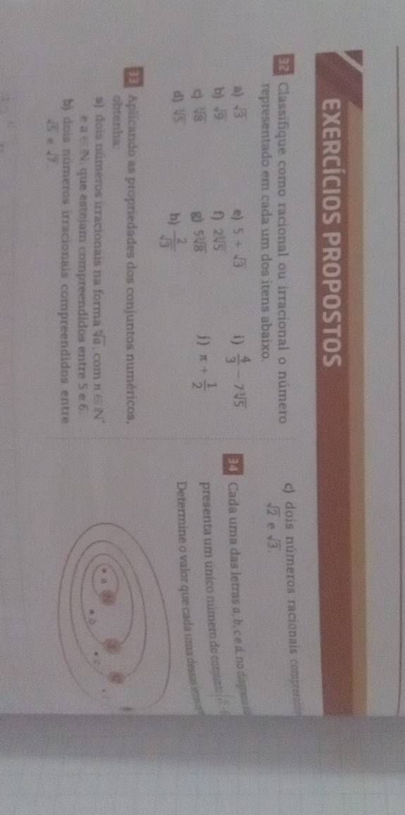 EXERCÍCIOS PROPOSTOS 
Classifique como racional ou irracional o número c) dois números racionais comprernos 
representado em cada um dos itens abaixo.
sqrt(2) e sqrt(3). 
a) sqrt(3) e) 5+sqrt(3) i )  4/3 -7sqrt[3](5) 9 Cada uma das letras a, b, c e d. no disgren 
b) sqrt(9) 2sqrt[3](5)
c sqrt[3](8)
g 5sqrt[3](8)
j ) π + 1/2  presenta um único número do comanto 
d) sqrt[3](5)
Determine o valor que cada uma dessas iem 
h)  2/sqrt(3) 
Aplicando as propriedades dos conjuntos numéricos, 
obtenha 
#) dois números irracionais na forma sqrt[n](a). com n'∈ N^*
ea∈ N. que estejam compreendidos entre 5 e 6. 
b) dois números irracionais compreendidos entre
sqrt(5)* sqrt(7)