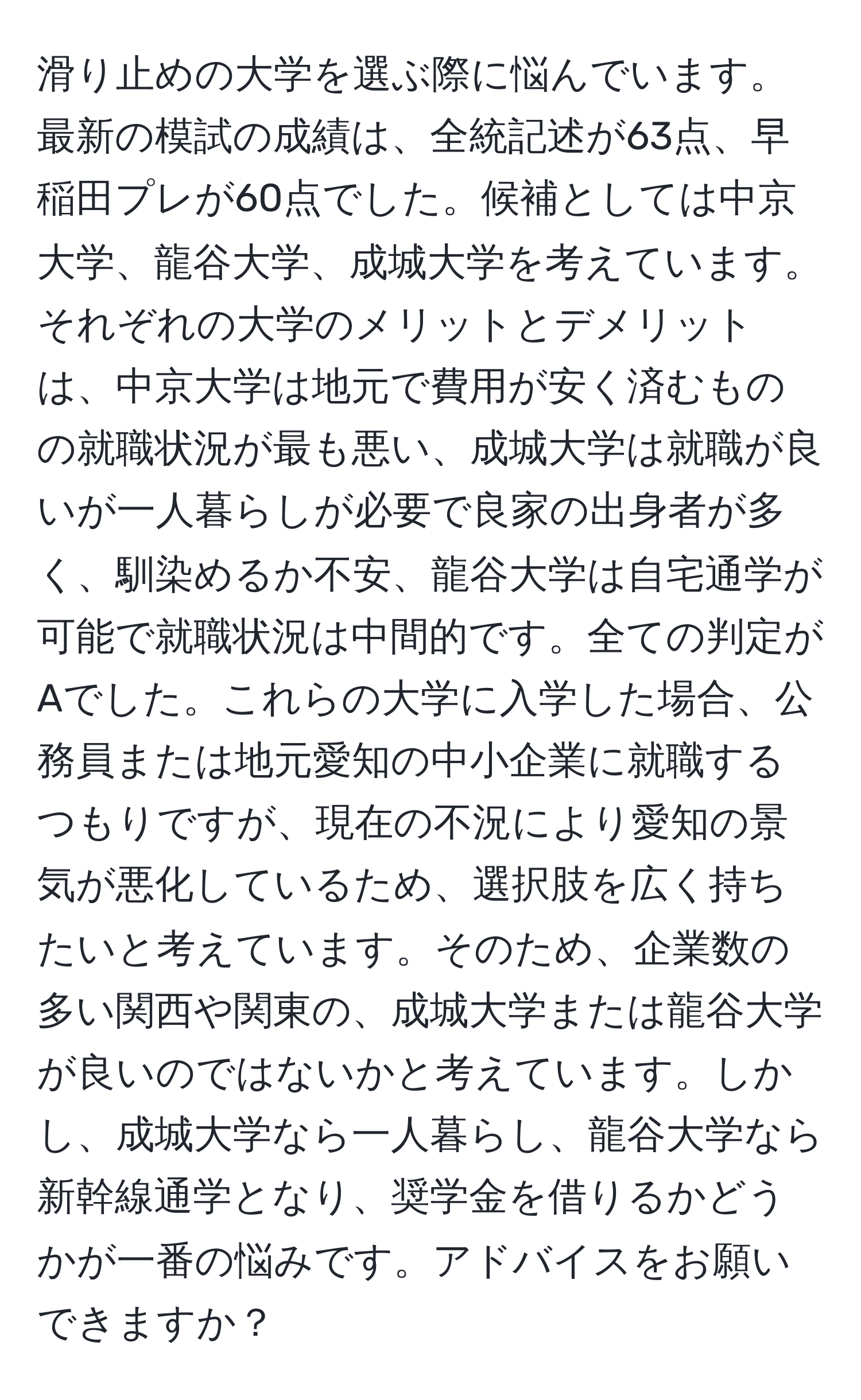 滑り止めの大学を選ぶ際に悩んでいます。最新の模試の成績は、全統記述が63点、早稲田プレが60点でした。候補としては中京大学、龍谷大学、成城大学を考えています。それぞれの大学のメリットとデメリットは、中京大学は地元で費用が安く済むものの就職状況が最も悪い、成城大学は就職が良いが一人暮らしが必要で良家の出身者が多く、馴染めるか不安、龍谷大学は自宅通学が可能で就職状況は中間的です。全ての判定がAでした。これらの大学に入学した場合、公務員または地元愛知の中小企業に就職するつもりですが、現在の不況により愛知の景気が悪化しているため、選択肢を広く持ちたいと考えています。そのため、企業数の多い関西や関東の、成城大学または龍谷大学が良いのではないかと考えています。しかし、成城大学なら一人暮らし、龍谷大学なら新幹線通学となり、奨学金を借りるかどうかが一番の悩みです。アドバイスをお願いできますか？