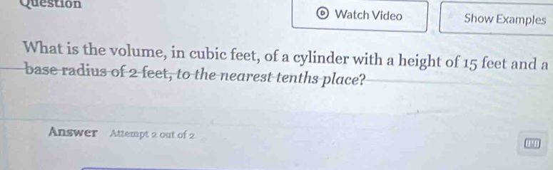 Question Watch Video Show Examples 
What is the volume, in cubic feet, of a cylinder with a height of 15 feet and a 
base radius of 2 feet, to the nearest tenths place? 
Answer Attempt 2 out of 2 1