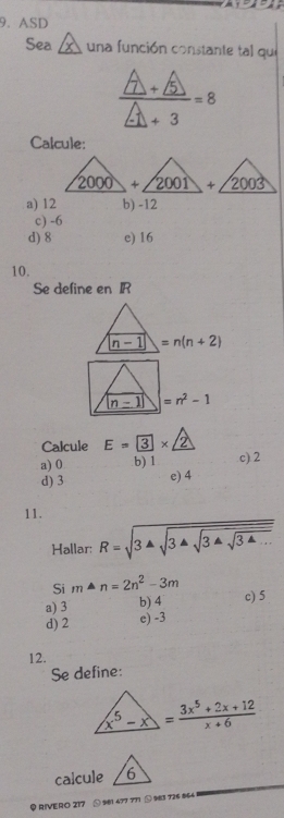 ASD
Sea  una función constante tal que
 (A+A)/A+3 =8
Calcule:
a) 12 b) -12
c) -6
d) 8 e) 16
10.
Se define en IR
n-1=n(n+2)
|n-1|=n^2-1
Calcule E= 3* 2
a) 0 b) 1 c) 2
d) 3 e) 4
11. R=sqrt(3sqrt 3sqrt 3sqrt 3sqrt 34...)
Hallar:
Si m· n=2n^2-3m
a) 3 b) 4 c) 5
d) 2 e) -3
12.
Se define:
x^5-x= (3x^5+2x+12)/x+6 
calcule
RIVERO 217 ⑤ 981 477 771 ① 9831 726 864