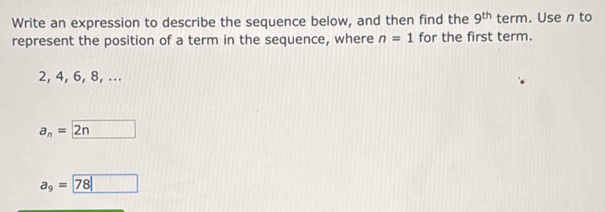 Write an expression to describe the sequence below, and then find the 9^(th) term. Use n to
represent the position of a term in the sequence, where n=1 for the first term.
2, 4, 6, 8, ...
a_n=boxed 2n
a_9= 78|