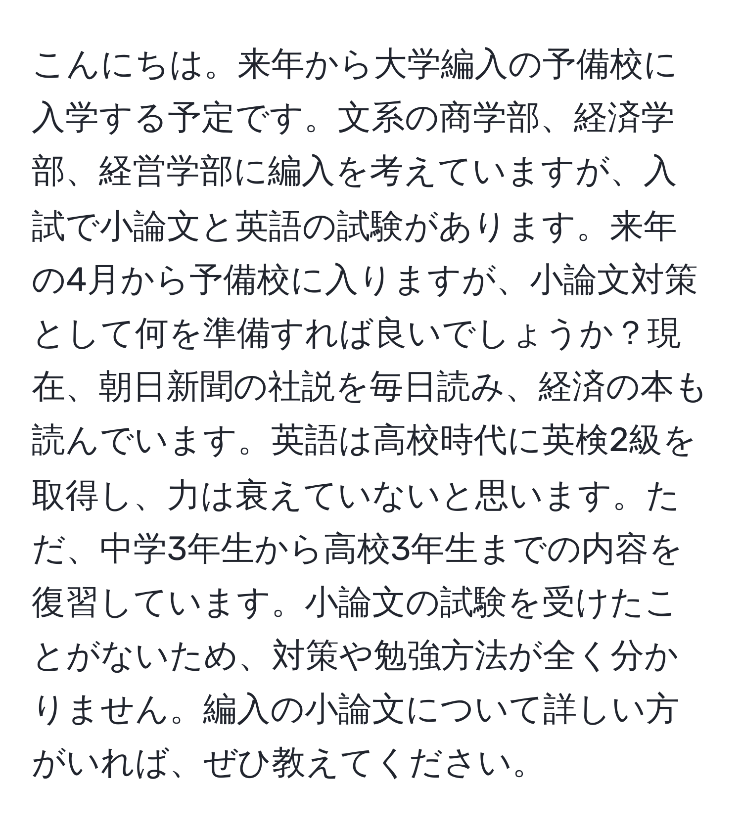 こんにちは。来年から大学編入の予備校に入学する予定です。文系の商学部、経済学部、経営学部に編入を考えていますが、入試で小論文と英語の試験があります。来年の4月から予備校に入りますが、小論文対策として何を準備すれば良いでしょうか？現在、朝日新聞の社説を毎日読み、経済の本も読んでいます。英語は高校時代に英検2級を取得し、力は衰えていないと思います。ただ、中学3年生から高校3年生までの内容を復習しています。小論文の試験を受けたことがないため、対策や勉強方法が全く分かりません。編入の小論文について詳しい方がいれば、ぜひ教えてください。