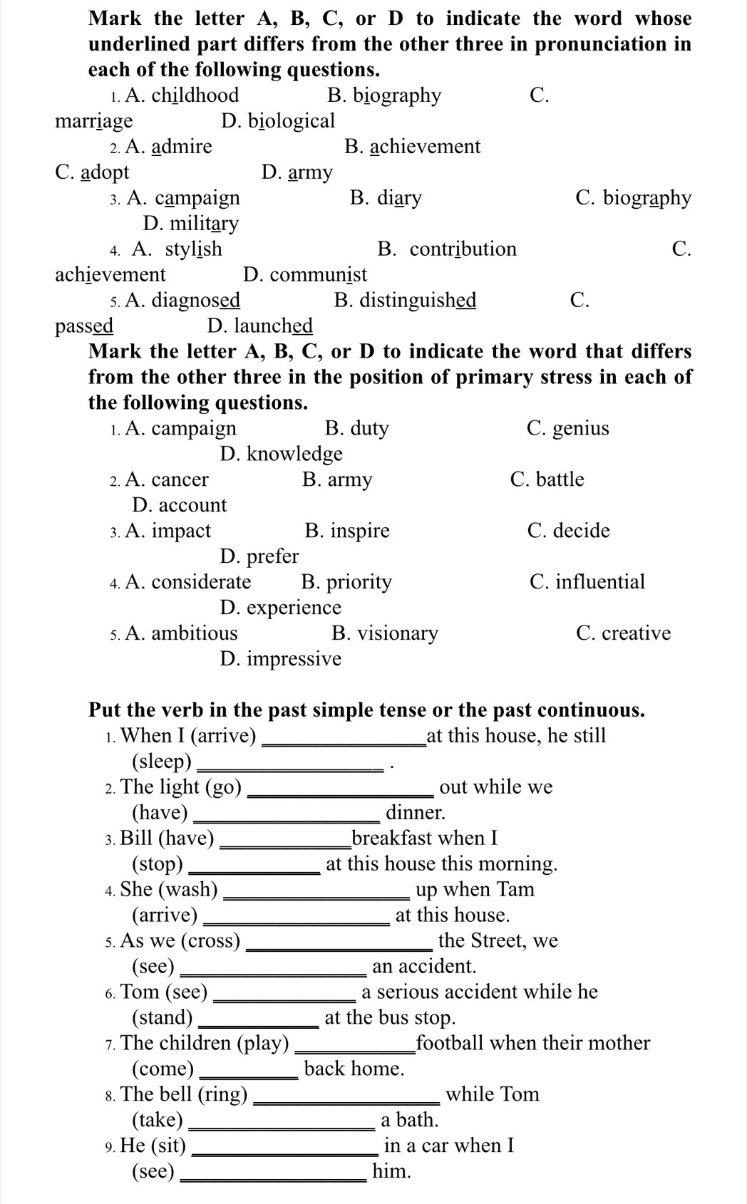 Mark the letter A, B, C, or D to indicate the word whose
underlined part differs from the other three in pronunciation in
each of the following questions.
1. A. childhood B. biography C.
marriage D. biological
2. A. admire B. achievement
C. adopt D. army
3. A. campaign B. diary C. biography
D. military
4. A. stylish B. contribution C.
achievement D. communist
5. A. diagnosed B. distinguished C.
passed D. launched
Mark the letter A, B, C, or D to indicate the word that differs
from the other three in the position of primary stress in each of
the following questions.
1. A. campaign B. duty C. genius
D. knowledge
2. A. cancer B. army C. battle
D. account
3. A. impact B. inspire C. decide
D. prefer
4. A. considerate B. priority C. influential
D. experience
5. A. ambitious B. visionary C. creative
D. impressive
Put the verb in the past simple tense or the past continuous.
1. When I (arrive) _at this house, he still
(sleep)_
2. The light (go) _out while we
(have) _dinner.
3. Bill (have)_ breakfast when I
(stop) _at this house this morning.
4. She (wash) _up when Tam
(arrive) _at this house.
5. As we (cross)_ the Street, we
(see) _an accident.
6. Tom (see) _a serious accident while he
(stand) _at the bus stop.
7. The children (play) _football when their mother
(come) _back home.
8. The bell (ring) _while Tom
(take) _a bath.
9. He (sit) in a car when I
(see)_ him.