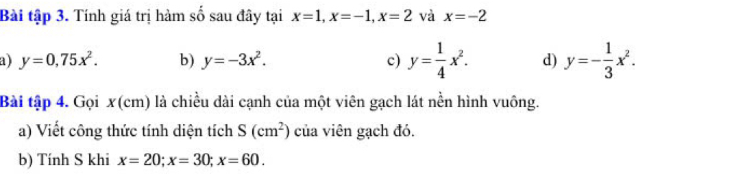 Bài tập 3. Tính giá trị hàm số sau đây tại x=1, x=-1, x=2 và x=-2
a ) y=0,75x^2. b) y=-3x^2. c) y= 1/4 x^2. d) y=- 1/3 x^2. 
Bài tập 4. Gọi x(cm) là chiều dài cạnh của một viên gạch lát nền hình vuông. 
a) Viết công thức tính diện tích S(cm^2) của viên gạch đó. 
b) Tính S khi x=20; x=30; x=60.