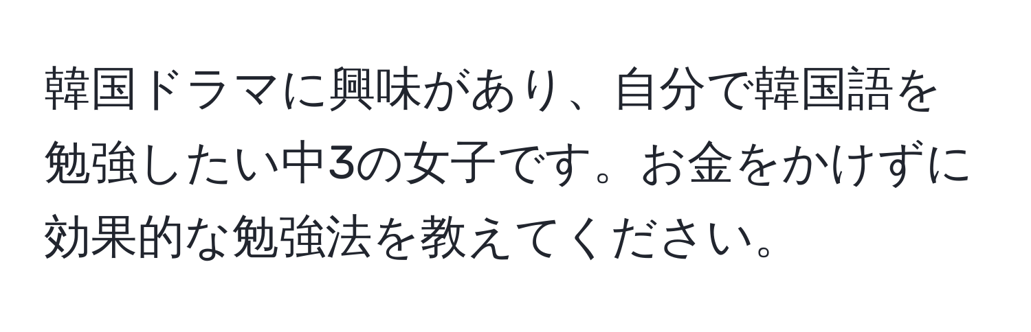韓国ドラマに興味があり、自分で韓国語を勉強したい中3の女子です。お金をかけずに効果的な勉強法を教えてください。