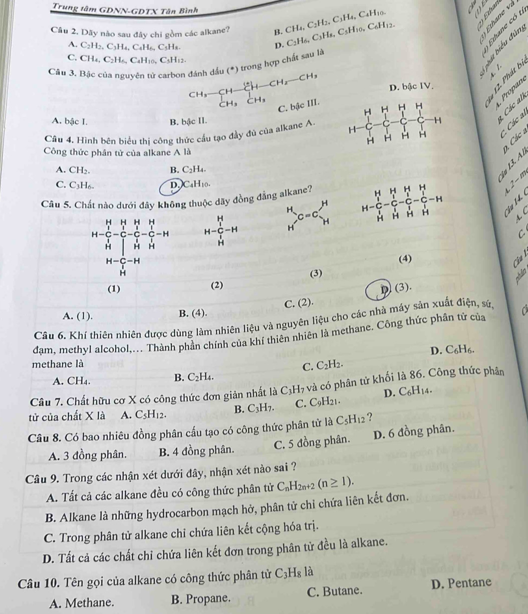 Trung tâm GDNN-GDTX Tân Bình
   
Câu 2, Dãy nào sau đây chi gồm các alkane? H.CH_4,C_2H_2,C_3H_4,C_4H_10. C_2H_6,C_3H_8,C_5H_10,C_6H_12.
S  à à
ǎ  à g t
A. C_2H_2,C_3H_4,C_4H_6,C_5H_8.
D.
C. CH_4,C_2H_6,C_4H_10,C_5H_12.
Câu 3. Bậc của nguyên tử carbon đánh dầu (*) trong hợp chất sau là
D. bậc IV.
beginarrayr CH_3-CH-CH-CH_2-CH_3 CH_3CH_3endarray
Các al
C. bậc III.
    
Pro pan
A. bậc I. B. bậc II.
Câu 4. Hình bên biểu thị công thức cấu tạo đầy đủ của alkane A. 
* Các al
Công thức phân tử của alkane A là
. Các a
A. CH_2. B. C_2H_4.
t  è

C. C_3H_6. D. )C_4H_10.
Câu 5. Chất nào dưới đây không thuộc dãy đồng đẳng alkane?
H-beginarrayr H _1^HH^+-H beginarrayr H Hendarray  C=C_H^(H
L2-m

A. C
C
(4)
Cịu l
(3)
(1) (2)
(3).
A. (1). B. (4). C. (2).
Câu 6. Khí thiên nhiên được dùng làm nhiên liệu và nguyên liệu cho các nhà máy sản xuất điện, sứ,
đạm, methyl alcohol,... Thành phần chính của khí thiên nhiên là methane. Công thức phân tứ của a
D. C_6)H_6.
methane là
C. C_2H_2.
A. CH₄.
B. C_2H_4.
Câu 7. Chất hữu cơ X có công thức đơn giản nhất là C_3H_7 và có phân tử khối là 86. Công thức phân
tử của chất X là A. C_5H_12.
B. C_3H_7. C. C_9H_21. D. C_6H_14.
Câu 8. Có bao nhiêu đồng phân cấu tạo có công thức phân tử là C_5H_12 ?
A. 3 đồng phân. B. 4 đồng phân. C. 5 đồng phân. D. 6 đồng phân.
Câu 9. Trong các nhận xét dưới đây, nhận xét nào sai ?
A. Tất cả các alkane đều có công thức phân tử C_nH_2n+2(n≥ 1).
B. Alkane là những hydrocarbon mạch hở, phân tử chỉ chứa liên kết đơn.
C. Trong phân tử alkane chỉ chứa liên kết cộng hóa trị.
D. Tất cả các chất chỉ chứa liên kết đơn trong phân tử đều là alkane.
Câu 10. Tên gọi của alkane có công thức phân tử C_3H_8 1_2
A. Methane. B. Propane. C. Butane. D. Pentane