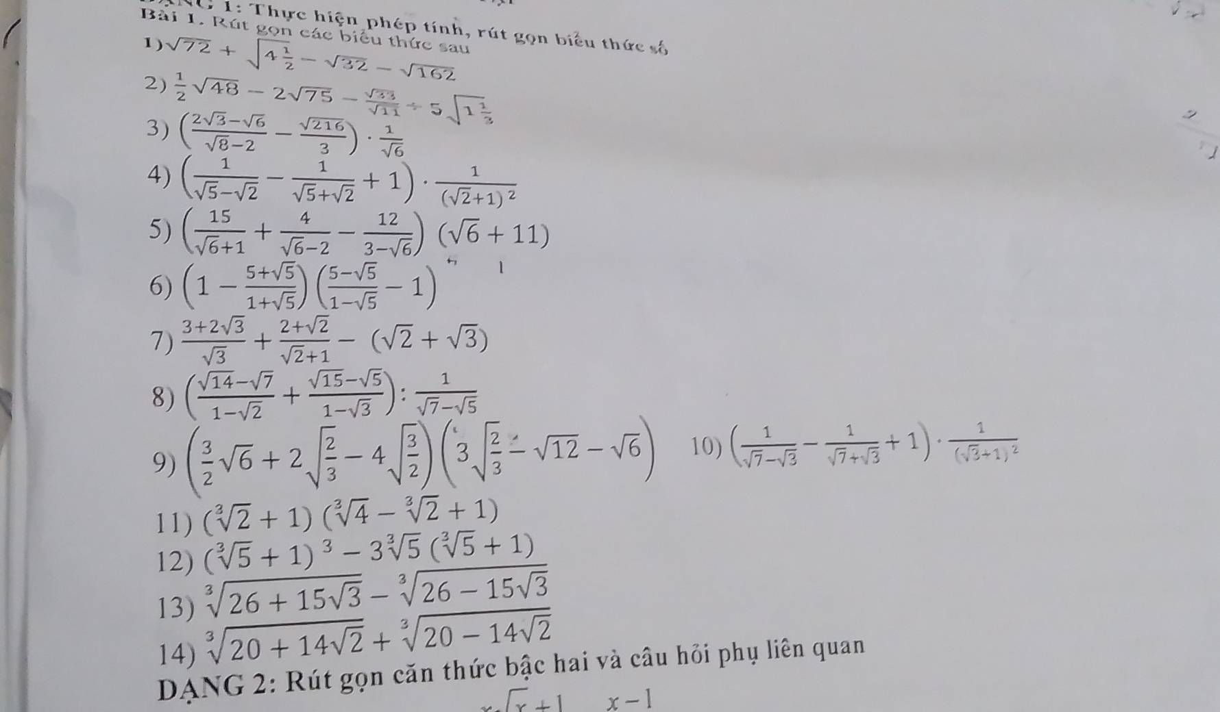 10 1: Thực hiện phép tính, rút gọn biểu thức số
Bài 1. Rút gọn các biểu thức sau
1) sqrt(72)+sqrt(4frac 1)2-sqrt(32)-sqrt(162)
2)  1/2 sqrt(48)-2sqrt(75)- sqrt(33)/sqrt(11) / 5sqrt(1frac 1)3
3) ( (2sqrt(3)-sqrt(6))/sqrt(8)-2 - sqrt(216)/3 )·  1/sqrt(6) 
。
4) ( 1/sqrt(5)-sqrt(2) - 1/sqrt(5)+sqrt(2) +1)· frac 1(sqrt(2)+1)^2
5) ( 15/sqrt(6)+1 + 4/sqrt(6)-2 - 12/3-sqrt(6) )(sqrt(6)+11)
6) (1- (5+sqrt(5))/1+sqrt(5) )( (5-sqrt(5))/1-sqrt(5) -1)
7)  (3+2sqrt(3))/sqrt(3) + (2+sqrt(2))/sqrt(2)+1 -(sqrt(2)+sqrt(3))
8) ( (sqrt(14)-sqrt(7))/1-sqrt(2) + (sqrt(15)-sqrt(5))/1-sqrt(3) ): 1/sqrt(7)-sqrt(5) 
9) ( 3/2 sqrt(6)+2sqrt(frac 2)3-4sqrt(frac 3)2)(3sqrt(frac 2)3-sqrt(12)-sqrt(6)) 10) ( 1/sqrt(7)-sqrt(3) - 1/sqrt(7)+sqrt(3) +1)· frac 1(sqrt(3)+1)^2
11) (sqrt[3](2)+1)(sqrt[3](4)-sqrt[3](2)+1)
12) (sqrt[3](5)+1)^3-3sqrt[3](5)(sqrt[3](5)+1)
13) sqrt[3](26+15sqrt 3)-sqrt[3](26-15sqrt 3)
14) sqrt[3](20+14sqrt 2)+sqrt[3](20-14sqrt 2)
DANG 2: Rút gọn căn thức bậc hai và câu hỏi phụ liên quan
x.sqrt(x)+1 x-1