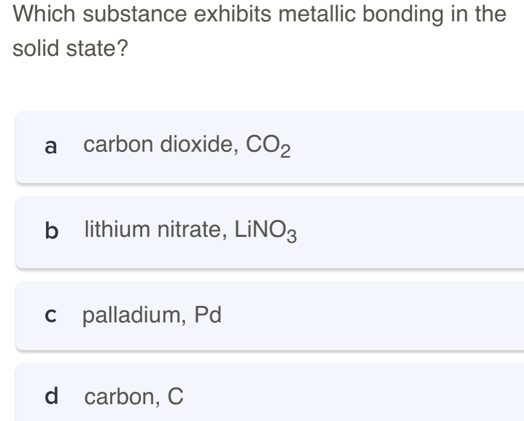 Which substance exhibits metallic bonding in the
solid state?
a carbon dioxide, CO_2
b lithium nitrate, L iNO_3
c palladium, Pd
d carbon, C