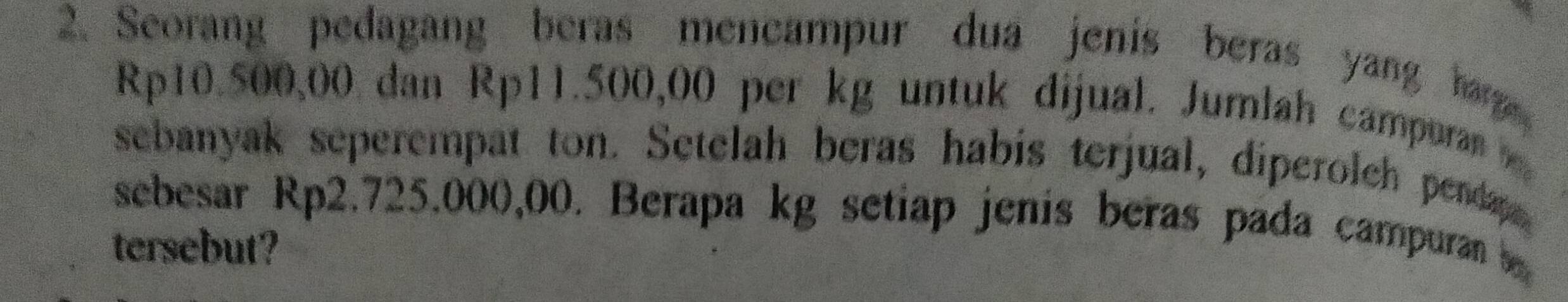 Seorang pedagang beras mencampur dua jenis beras yang harg
Rp10.500,00 dan Rp11.500,00 per kg untuk dijual. Jumlah campuran 
sebanyak seperempat ton. Setelah beras habis terjual, diperolch pendap 
sebesar Rp2.725.000,00. Berapa kg setiap jenis beras pada campuran 
tersebut?