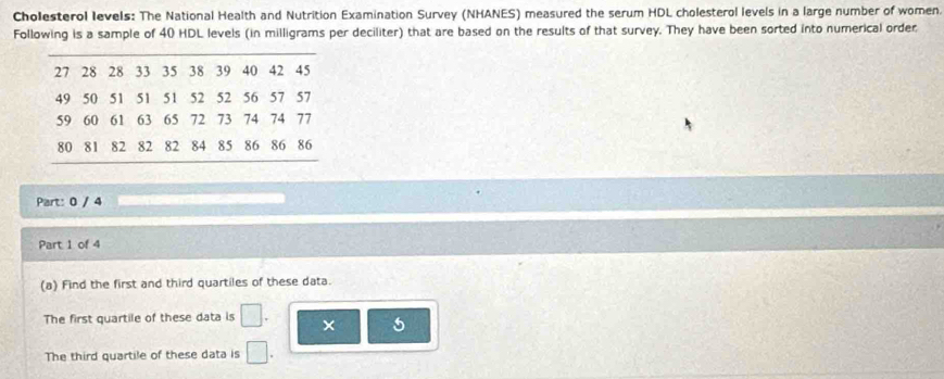 Cholesterol levels: The National Health and Nutrition Examination Survey (NHANES) measured the serum HDL cholesterol levels in a large number of women. 
Following is a sample of 40 HDL levels (in milligrams per deciliter) that are based on the results of that survey. They have been sorted into numerical order
27 28 28 33 35 38 39 40 42 45
49 50 51 51 51 52 52 56 57 57
59 60 61 63 65 72 73 74 74 77
80 81 82 82 82 84 85 86 86 86
Part: 0 / 4 
Part 1 of 4 
(a) Find the first and third quartiles of these data. 
The first quartile of these data is × 5
The third quartile of these data is