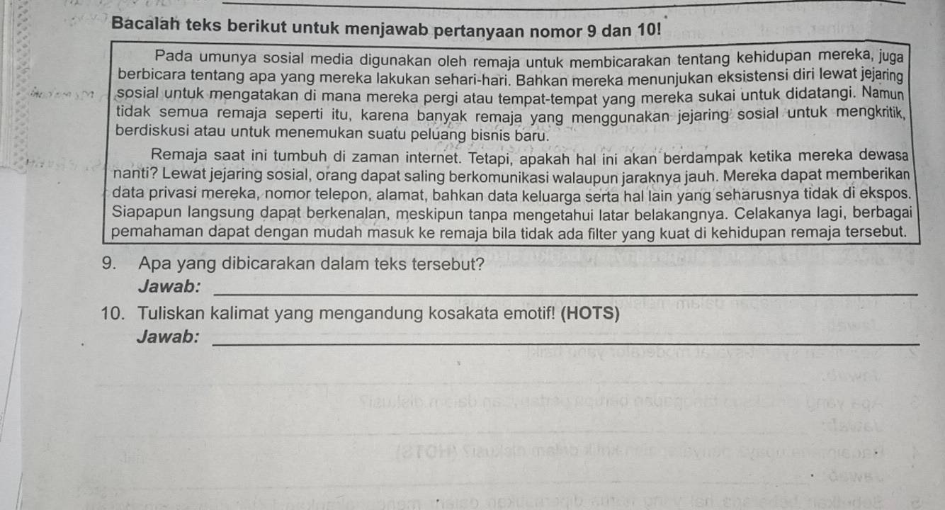 Bacalah teks berikut untuk menjawab pertanyaan nomor 9 dan 10! 
Pada umunya sosial media digunakan oleh remaja untuk membicarakan tentang kehidupan mereka, juga 
berbicara tentang apa yang mereka lakukan sehari-hari. Bahkan mereka menunjukan eksistensi diri lewat jejaring 
sosial untuk mengatakan di mana mereka pergi atau tempat-tempat yang mereka sukai untuk didatangi. Namun 
tidak semua remaja seperti itu, karena banyak remaja yang menggunakan jejaring sosial untuk mengkritik, 
berdiskusi atau untuk menemukan suatu peluang bisnis baru. 
Remaja saat ini tumbuh di zaman internet. Tetapi, apakah hal ini akan berdampak ketika mereka dewasa 
nanti? Lewat jejaring sosial, orang dapat saling berkomunikasi walaupun jaraknya jauh. Mereka dapat memberikan 
data privasi mereka, nomor telepon, alamat, bahkan data keluarga serta hal lain yang seharusnya tidak di ekspos. 
Siapapun langsung dapat berkenalan, meskipun tanpa mengetahui latar belakangnya. Celakanya lagi, berbagai 
pemahaman dapat dengan mudah masuk ke remaja bila tidak ada filter yang kuat di kehidupan remaja tersebut. 
9. Apa yang dibicarakan dalam teks tersebut? 
Jawab:_ 
10. Tuliskan kalimat yang mengandung kosakata emotif! (HOTS) 
Jawab:_