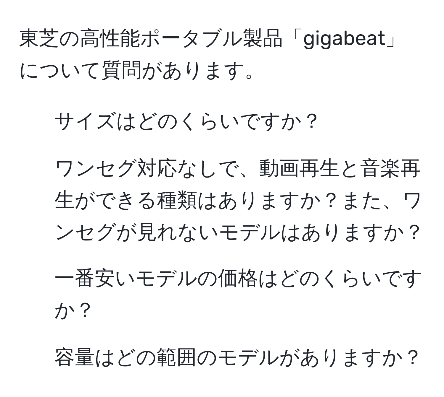 東芝の高性能ポータブル製品「gigabeat」について質問があります。  
1. サイズはどのくらいですか？  
2. ワンセグ対応なしで、動画再生と音楽再生ができる種類はありますか？また、ワンセグが見れないモデルはありますか？  
3. 一番安いモデルの価格はどのくらいですか？  
4. 容量はどの範囲のモデルがありますか？