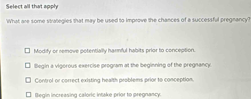 Select all that apply
What are some strategies that may be used to improve the chances of a successful pregnancy?
Modify or remove potentially harmful habits prior to conception.
Begin a vigorous exercise program at the beginning of the pregnancy.
Control or correct existing health problems prior to conception.
Begin increasing caloric intake prior to pregnancy.