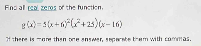 Find all real zeros of the function.
g(x)=5(x+6)^2(x^2+25)(x-16)
If there is more than one answer, separate them with commas.