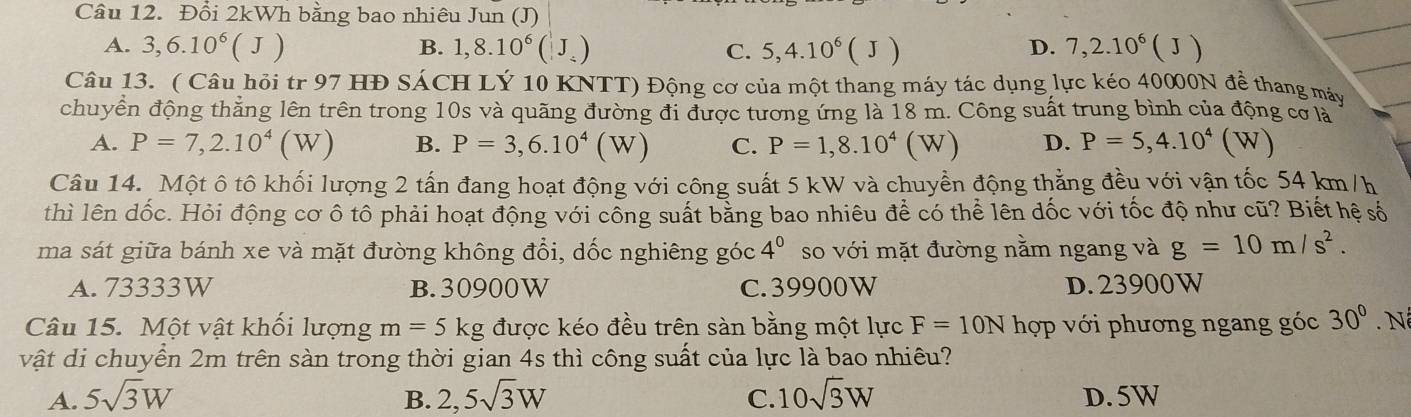 Đổi 2kWh bằng bao nhiêu Jun (J)
A. 3,6.10^6(J) 1,8.10^6(J_/ ) C. 5,4.10^6(J) D. 7,2.10^6(J)
B.
Câu 13. ( Câu hỏi tr 97 HĐ SÁCH LÝ 10 KNTT) Động cơ của một thang máy tác dụng lực kéo 40000N để thang máy
chuyển động thẳng lên trên trong 10s và quãng đường đi được tương ứng là 18 m. Công suất trung bình của động cơ là
A. P=7,2.10^4(W) B. P=3,6.10^4(W) C. P=1,8.10^4(W) D. P=5,4.10^4(W)
Câu 14. Một ô tô khối lượng 2 tấn đang hoạt động với công suất 5 kW và chuyền động thẳng đều với vận tốc 54 km/h
thì lên dốc. Hỏi động cơ ô tô phải hoạt động với công suất bằng bao nhiêu để có thể lên đốc với tốc độ như cũ? Biết hệ số
ma sát giữa bánh xe và mặt đường không đổi, dốc nghiêng góc 4^0 so với mặt đường nằm ngang và g=10m/s^2.
A. 73333W B. 30900W C. 39900W D. 23900W
Câu 15. Một vật khối lượng m=5kg được kéo đều trên sàn bằng một lực F=10N hợp với phương ngang góc 30^0.N
vật di chuyển 2m trên sàn trong thời gian 4s thì công suất của lực là bao nhiêu?
A. 5sqrt(3)W B. 2,5sqrt(3)W C. 10sqrt(3)W D. 5W