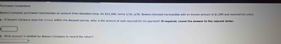 Aurcases transactions 
lewers Company purchased merchandise on account from Saunders Corp. for $12,500, terms 1/10, n/30. Bowers returned merchandise with an invoice amount of $1,900 and received fuil credit 
s. If Bowen Company pays the invoice within the discount period, what is the amount of cash required for the payment? If required, round the answer to the nearest dollar. 
Whas account is debited by Bowers Company to record the return?