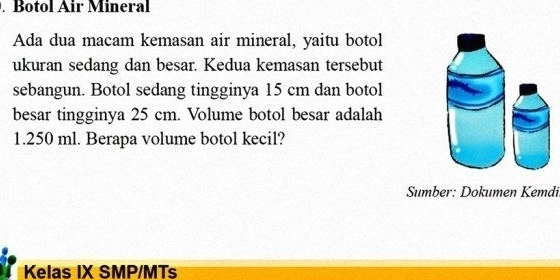 Botol Air Mineral 
Ada dua macam kemasan air mineral, yaitu botol 
ukuran sedang dan besar. Kedua kemasan tersebut 
sebangun. Botol sedang tingginya 15 cm dan botol 
besar tingginya 25 cm. Volume botol besar adalah
1.250 ml. Berapa volume botol kecil? 
Sumber: Dokumen Kemdi 
Kelas IX SMP/MTs