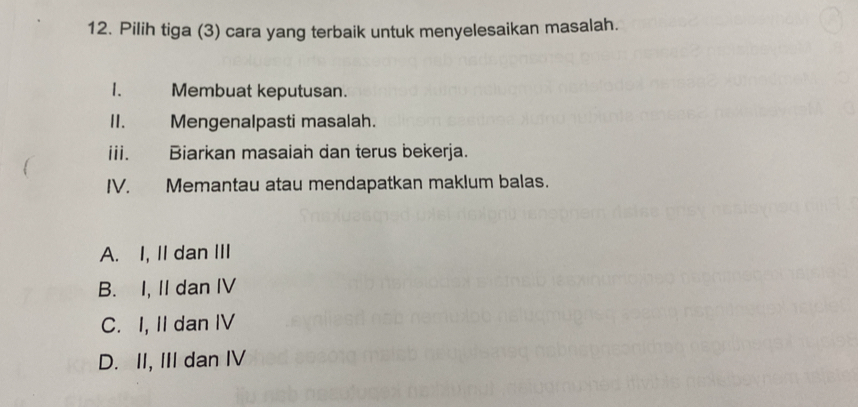 Pilih tiga (3) cara yang terbaik untuk menyelesaikan masalah.
1. Membuat keputusan.
II. Mengenalpasti masalah.
iii. Biarkan masaiah dan terus bekerja.
IV. Memantau atau mendapatkan maklum balas.
A. I, II dan III
B. I, II dan IV
C. I, II dan IV
D. II, III dan IV