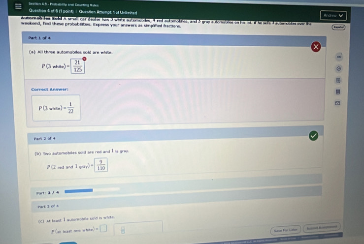 Probability and Counting Rules Andreu V 
Question 4 of 6 (1 point) | Question Attempt: 1 of Unlimited 
Automobiles Bold A small car dealer has I white automobiles, 4 red automobiles, and 3 gray automobiles on his lot. If he sells 3automobiles over the 
weekend, find these probabilities. Express your answers as simplified fractions. 
Part 1 of 4 
(a) All three automobiles sold are white 
∞
P(3whee)= 21/125 
Correct Answer:
P(3white)= 1/22 
Part 2 of 4 
(b) Two automobiles sold are red and I is gray.
P(2 -4 and 1gray)=  9/110  
Part: 2 / 4 
Part 3 of 4 
(C) At least I automobile sold is white.
P (at least one white) =□ □ 8
Save For Later Snt Anagm=