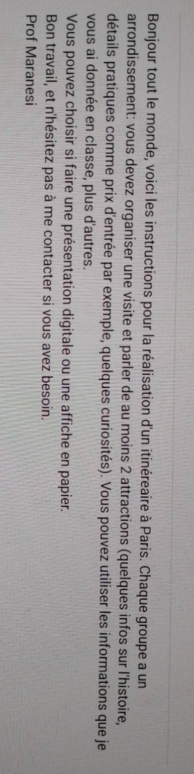 Bonjour tout le monde, voici les instructions pour la réalisation d'un itinéreaire à Paris. Chaque groupe a un 
arrondissement: vous devez organiser une visite et parler de au moins 2 attractions (quelques infos sur l'histoire, 
détails pratiques comme prix d'entrée par exemple, quelques curiosités). Vous pouvez utiliser les informations que je 
vous ai donnée en classe, plus d'autres. 
Vous pouvez choisir si faire une présentation digitale ou une affiche en papier. 
Bon travail, et n'hésitez pas à me contacter si vous avez besoin. 
Prof Maranesi