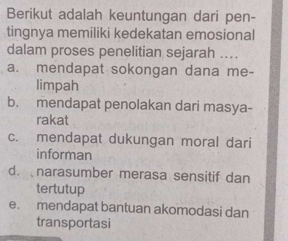 Berikut adalah keuntungan dari pen-
tingnya memiliki kedekatan emosional
dalam proses penelitian sejarah ....
a. mendapat sokongan dana me-
limpah
b. mendapat penolakan dari masya-
rakat
c. mendapat dukungan moral dari
informan
d. narasumber merasa sensitif dan
tertutup
e. mendapat bantuan akomodasi dan
transportasi