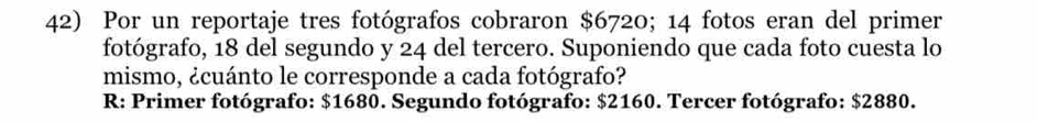 Por un reportaje tres fotógrafos cobraron $6720; 14 fotos eran del primer 
fotógrafo, 18 del segundo y 24 del tercero. Suponiendo que cada foto cuesta lo 
mismo, ¿cuánto le corresponde a cada fotógrafo? 
R: Primer fotógrafo: $1680. Segundo fotógrafo: $2160. Tercer fotógrafo: $2880.