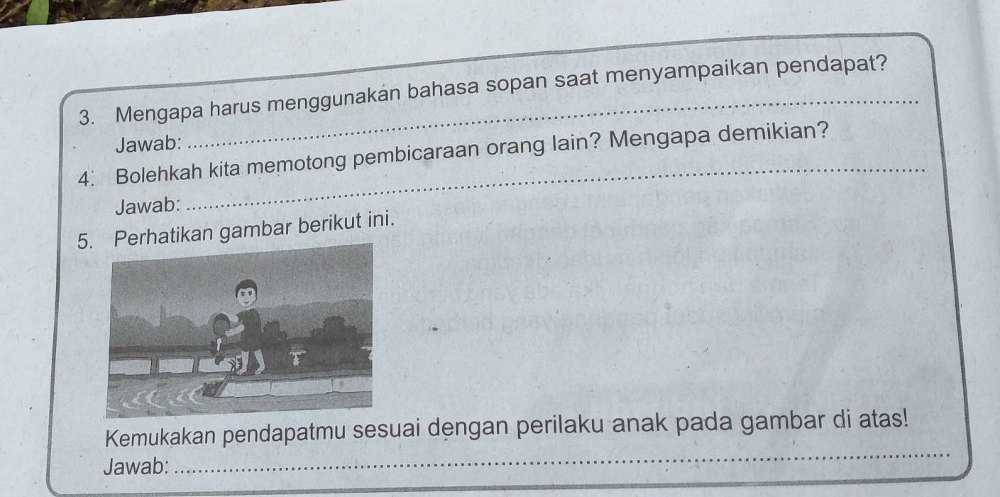 Mengapa harus menggunakan bahasa sopan saat menyampaikan pendapat? 
Jawab: 
4. Bolehkah kita memotong pembicaraan orang lain? Mengapa demikian? 
Jawab: 
5. Perhatikan gambar berikut ini. 
_ 
Kemukakan pendapatmu sesuai dengan perilaku anak pada gambar di atas! 
Jawab:_