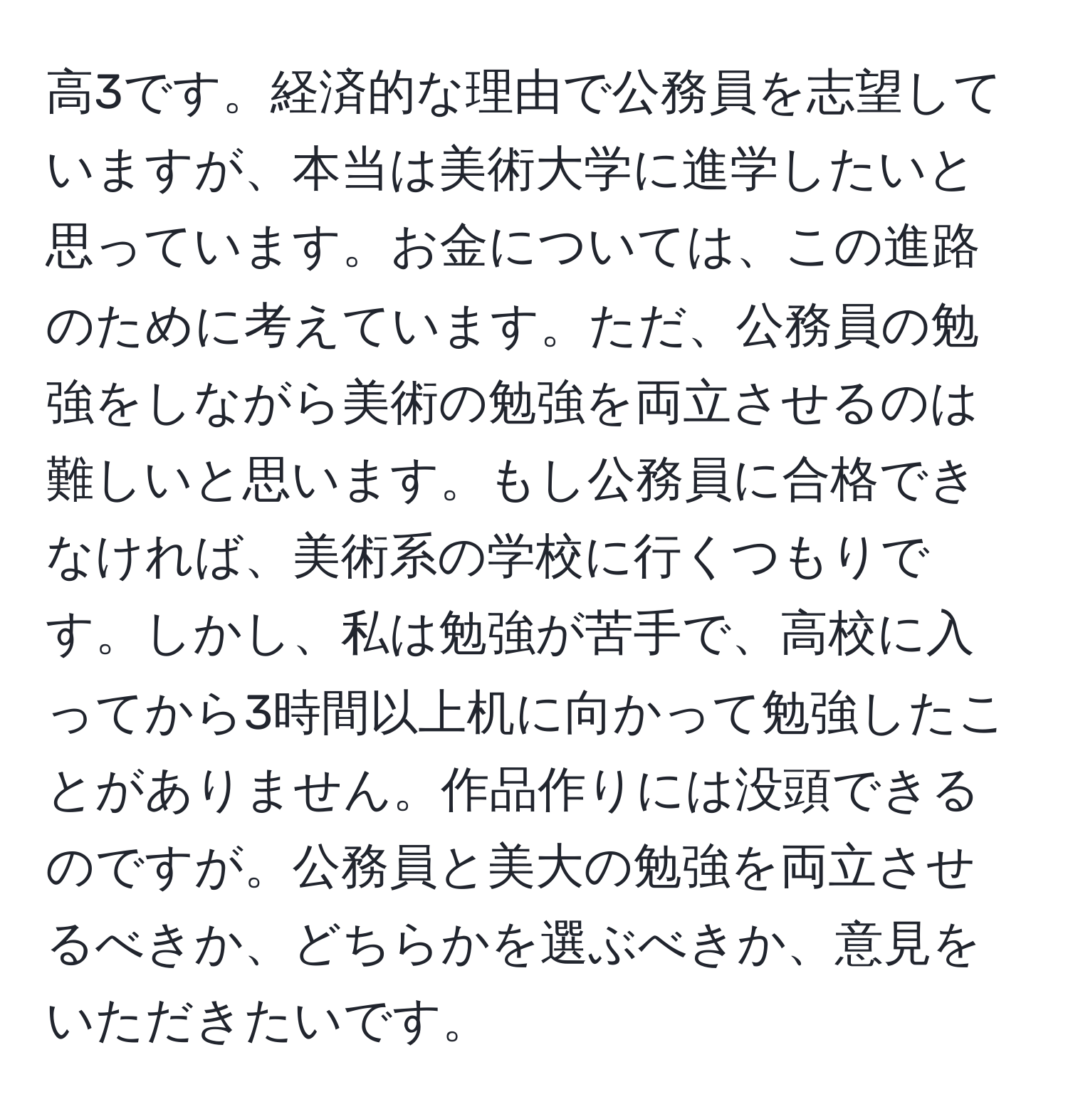 高3です。経済的な理由で公務員を志望していますが、本当は美術大学に進学したいと思っています。お金については、この進路のために考えています。ただ、公務員の勉強をしながら美術の勉強を両立させるのは難しいと思います。もし公務員に合格できなければ、美術系の学校に行くつもりです。しかし、私は勉強が苦手で、高校に入ってから3時間以上机に向かって勉強したことがありません。作品作りには没頭できるのですが。公務員と美大の勉強を両立させるべきか、どちらかを選ぶべきか、意見をいただきたいです。