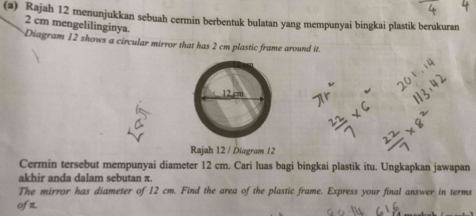 Rajah 12 menunjukkan sebuah cermin berbentuk bulatan yang mempunyai bingkai plastik berukuran
2 cm mengelilinginya. 
Diagram 12 shows a circular mirror that has 2 cm plastic frame around it. 
Rajah 12 / Diagram 12 
Cermin tersebut mempunyai diameter 12 cm. Cari luas bagi bingkai plastik itu. Ungkapkan jawapan 
akhir anda dalam sebutan π. 
The mirror has diameter of 12 cm. Find the area of the plastic frame. Express your final answer in terms 
ofn