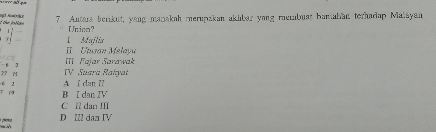 aswer all qu 
agi matriks
f the follow 7 Antara berikut, yang manakah merupakan akhbar yang membuat bantahan terhadap Malayan
Union?
7 I Majlis
II Utusan Melayu
- 6 2
III Fajar Sarawak
27 1S IV Suara Rakyat
6 2 A I dan II
7 19 B I dan IV
C II dan III
pens D III dan IV
cis