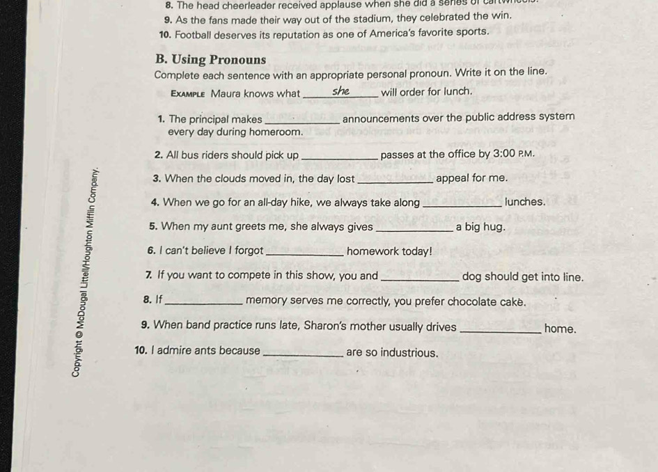 The head cheerleader received applause when she did a seres of car 
9. As the fans made their way out of the stadium, they celebrated the win. 
10. Football deserves its reputation as one of America’s favorite sports. 
B. Using Pronouns 
Complete each sentence with an appropriate personal pronoun. Write it on the line. 
Exдmple Maura knows what she_ will order for lunch. 
1. The principal makes _announcements over the public address system 
every day during homeroom. 
2. All bus riders should pick up_ passes at the office by 3:00 PM. 
3. When the clouds moved in, the day lost _appeal for me. 
4. When we go for an all-day hike, we always take along _lunches. 
5. When my aunt greets me, she always gives _a big hug. 
6. I can't believe I forgot _homework today! 
7. If you want to compete in this show, you and _dog should get into line. 
8. If_ memory serves me correctly, you prefer chocolate cake. 
9. When band practice runs late, Sharon's mother usually drives _home. 
10. I admire ants because _are so industrious.