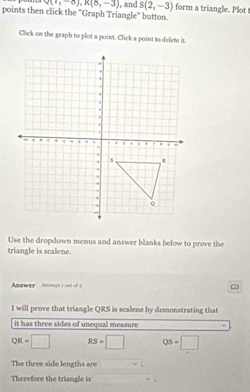 Q(1,-8), R(8,-3) , and S(2,-3) form a triangle. Plot t
points then click the "Graph Triangle" button.
Click on the graph to plot a point. Click a point to delete it.
Use the dropdown menus and answer blanks below to prove the
triangle is scalene.
Answer Attempt a out of 2 D
I will prove that triangle QRS is scalene by demonstrating that
it has three sides of unequal measure
QR=□ RS=□ QS=□
The three side lengths are
Therefore the triangle is