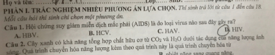 Họ và tên:_
_
PHâN I. TRÁC NGHIỆM NHIÊU PHƯơNG ÁN LựA CHQN. Thí sinh trả lời từ cầu 1 đến cầu 18.
Mỗi cầu hải thí sinh chỉ chọn một phương án.
Câu 1. Hội chứng suy giảm miễn dịch mắc phải (AIDS) là do loại virus não sau đây gây ra?
A. HBV. B, HCV. C. HAV. D. HIV.
Câu 2. Cây xanh có khả năng tổng hợp chất hữu cơ từ CO_2 và H_2O dưới tác dụng của năng lượng ánh
sáng. Quá trình chuyển hóa năng lượng kêm theo quá trình này là quá trình chuyển hóa từ
B nhiệt năng sane quang năng,