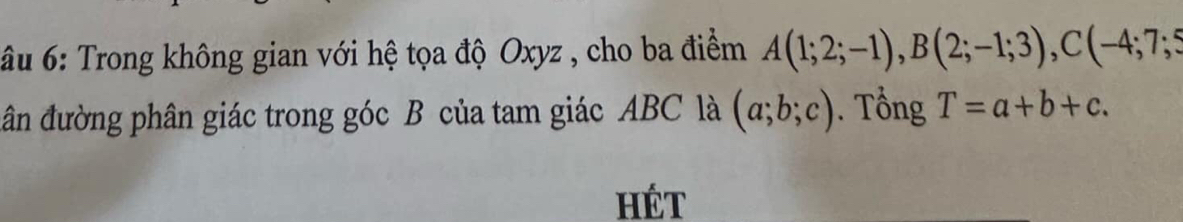 âu 6: Trong không gian với hệ tọa độ Oxyz , cho ba điểm A(1;2;-1), B(2;-1;3), C(-4;7;5
ân đường phân giác trong góc B của tam giác ABC là (a;b;c). Tổng T=a+b+c. 
HÉt