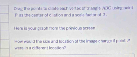 Drag the points to dilate each vertex of triangle ABC using point
P as the center of dilation and a scale factor of 2. 
Here is your graph from the previous screen. 
How would the size and location of the image change if point P
were in a different location?