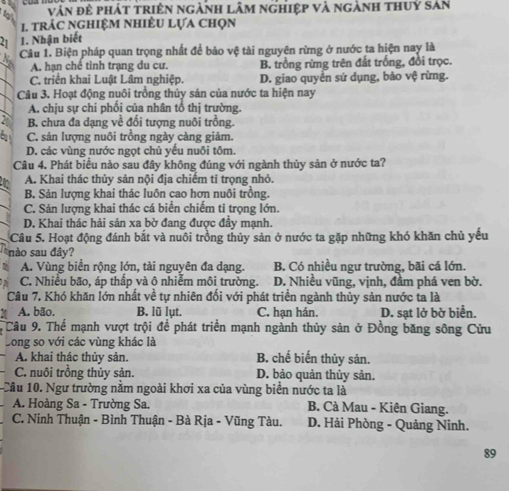 vận đẻ phát triên ngành lâm nghiệp và ngành thuỷ san
1. trác nghiệm nhiÊu lựa chọn
21 1. Nhận biết
Câu 1. Biện pháp quan trọng nhất để bảo vệ tài nguyên rừng ở nước ta hiện nay là
A. hạn chế tình trạng du cư. B. trồng rừng trên đất trống, đồi trọc.
C. triển khai Luật Lâm nghiệp. D. giao quyền sứ dụng, bảo vệ rừng.
Câu 3. Hoạt động nuôi trồng thủy sản của nước ta hiện nay
A. chịu sự chi phối của nhân tổ thị trường.
21 B. chưa đa dạng về đối tượng nuôi trồng.
a C. sản lượng nuôi trồng ngày càng giảm.
D. các vùng nước ngọt chủ yếu nuôi tôm.
Câu 4. Phát biểu nào sau đây không đúng với ngành thủy sản ở nước ta?
n A. Khai thác thủy sản nội địa chiêm tỉ trọng nhỏ.
B. Sản lượng khai thác luôn cao hơn nuôi trồng.
C. Sản lượng khai thác cá biển chiếm ti trọng lớn.
D. Khai thác hải sản xa bờ đang được đẩy mạnh.
Câu 5. Hoạt động đánh bắt và nuôi trồng thủy sản ở nước ta gặp những khó khăn chủ yếu
nào sau đây?
A. Vùng biển rộng lớn, tài nguyên đa dạng. B. Có nhiều ngư trường, bãi cá lớn.
C. Nhiều bão, áp thấp và ô nhiễm môi trường. D. Nhiều vũng, vịnh, đầm phá ven bờ.
Câu 7. Khó khăn lớn nhất về tự nhiên đối với phát triển ngành thủy sản nước ta là
A. bão. B. lũ lụt. C. hạn hán. D. sạt lở bờ biển.
Câu 9. Thể mạnh vượt trội để phát triển mạnh ngành thủy sản ở Đồng băng sông Cửu
Long so với các vùng khác là
A. khai thác thủy sản. B. chế biến thủy sản.
C. nuôi trồng thủy sản. D. bảo quản thủy sản.
Câu 10. Ngư trường nằm ngoài khơi xa của vùng biển nước ta là
A. Hoàng Sa - Trường Sa. B. Cà Mau - Kiên Giang.
C. Ninh Thuận - Bình Thuận - Bà Rịa - Vũng Tàu. D. Hải Phòng - Quảng Ninh.
89
