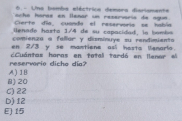 6.- Una bomba eléctrica demora diariamente
ocho horas en lenar un reservorio de agua.
Cierto día, cuando el reservorio se había
ilenado hasta 1/4 de su capacidad, la bomba
comienza a fallar y disminuye su rendimiento
en 2/3 y se mantiene así hasta llenarlo.
¿Cuántas horas en total tardó en llenar el
reservorio dicho día?
A) 18
B) 20
C) 22
D) 12
E) 15