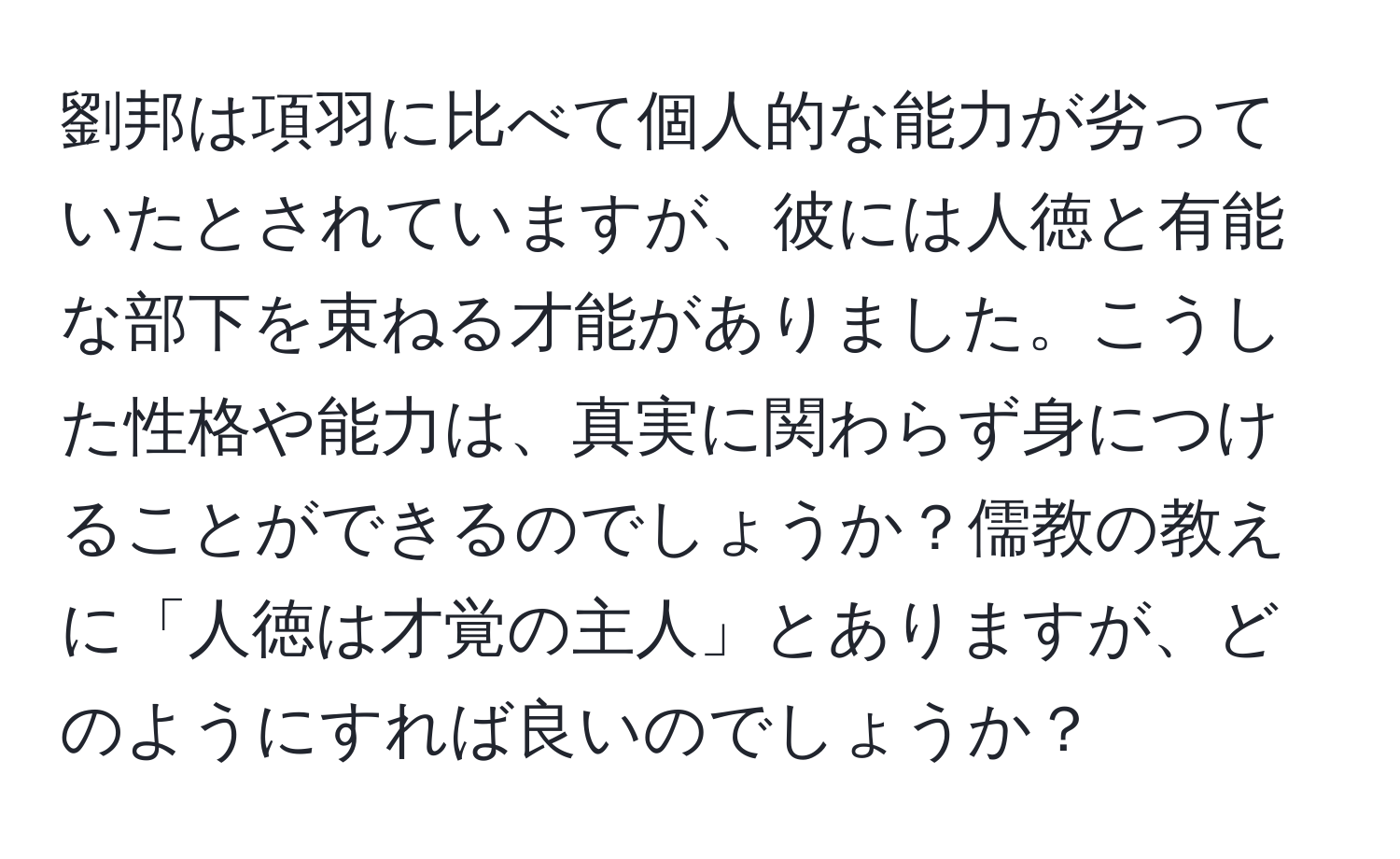 劉邦は項羽に比べて個人的な能力が劣っていたとされていますが、彼には人徳と有能な部下を束ねる才能がありました。こうした性格や能力は、真実に関わらず身につけることができるのでしょうか？儒教の教えに「人徳は才覚の主人」とありますが、どのようにすれば良いのでしょうか？