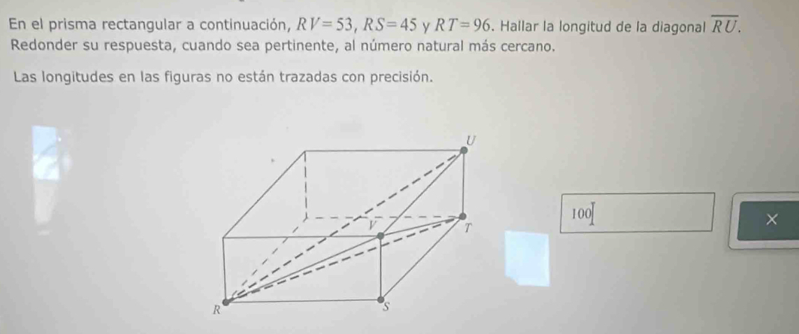 En el prisma rectangular a continuación, RV=53, RS=45 y RT=96. Hallar la longitud de la diagonal overline RU. 
Redonder su respuesta, cuando sea pertinente, al número natural más cercano. 
Las longitudes en las figuras no están trazadas con precisión.
100
×