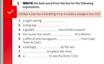 WRITE the best word from the box for the following 
expressions. 
holiday # journey • travelling • trip # cruise # voyage • tour (x2) 
1 a sight-seeing_ 
2 a long sea_ 
3 a guided _around the museum 
4 the round-the-world_ of a lifetime 
5 a difficult and courageous _from Cape 
Town to Cairo 
6 a package _by the sea 
7 broadens the mind 
8 a_ to see the Arctic Circle