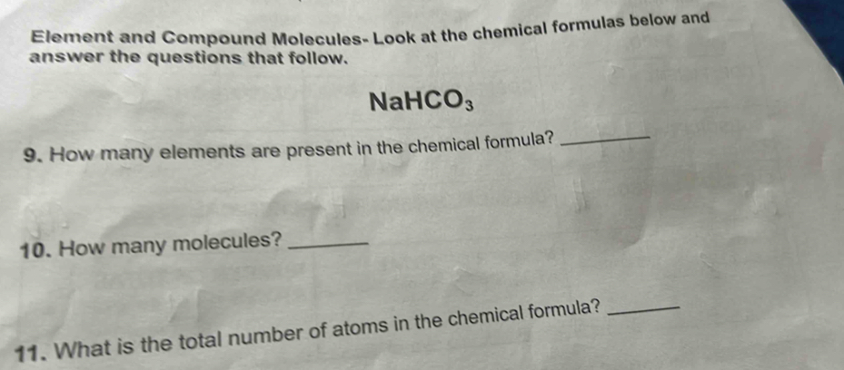 Element and Compound Molecules- Look at the chemical formulas below and 
answer the questions that follow.
NaH( CO_3
9. How many elements are present in the chemical formula?_ 
10. How many molecules?_ 
11. What is the total number of atoms in the chemical formula?_