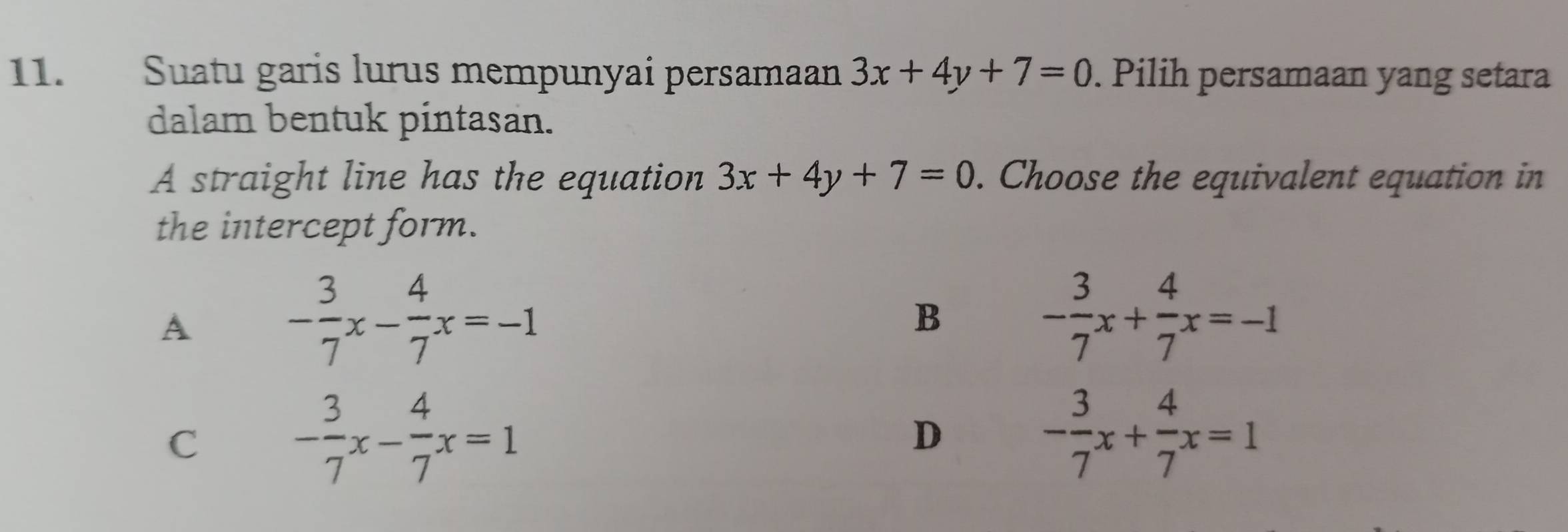 Suatu garis lurus mempunyai persamaan 3x+4y+7=0. Pilih persamaan yang setara
dalam bentuk pintasan.
A straight line has the equation 3x+4y+7=0. Choose the equivalent equation in
the intercept form.
A
- 3/7 x- 4/7 x=-1
B
- 3/7 x+ 4/7 x=-1
C - 3/7 x- 4/7 x=1
D
- 3/7 x+ 4/7 x=1