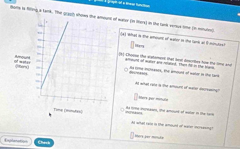 gien a graph of a linear function .
Boris is filling a tank. The graph shoof water (in liters) in the tank versus time (in minutes).
(a) What is the amount of water in the tank at 0 minutes?
liters
(b) Choose the statement that best describes how the time and
amount of water are related. Then fill in the blank.
As time increases, the amount of water in the tank
decreases.
At what rate is the amount of water decreasing?
liters per minute
As time increases, the amount of water in the tank
increases.
At what rate is the amount of water increasing?
liters per minute
Explanation Check